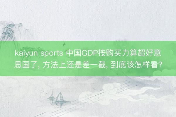kaiyun sports 中国GDP按购买力算超好意思国了， 方法上还是差一截， 到底该怎样看?