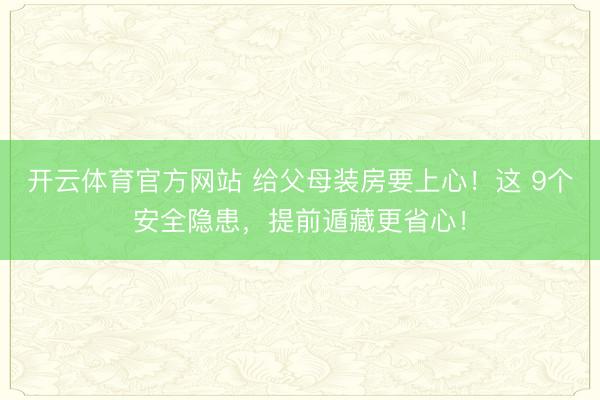 开云体育官方网站 给父母装房要上心！这 9个安全隐患，提前遁藏更省心！