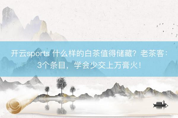 开云sports 什么样的白茶值得储藏？老茶客：3个条目，学会少交上万膏火！