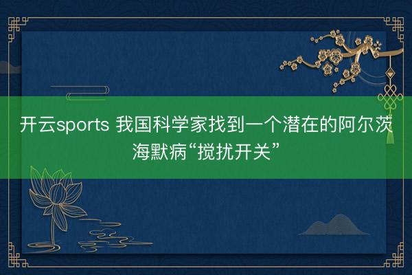 开云sports 我国科学家找到一个潜在的阿尔茨海默病“搅扰开关”