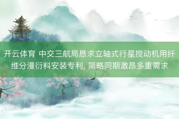 开云体育 中交三航局恳求立轴式行星搅动机用纤维分漫衍料安装专利， 简略同期激昂多重需求