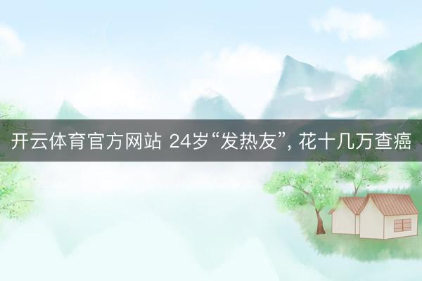 开云体育官方网站 24岁“发热友”， 花十几万查癌