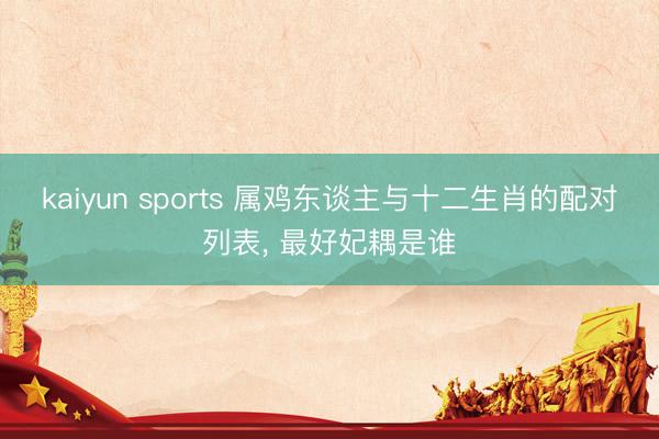 kaiyun sports 属鸡东谈主与十二生肖的配对列表， 最好妃耦是谁