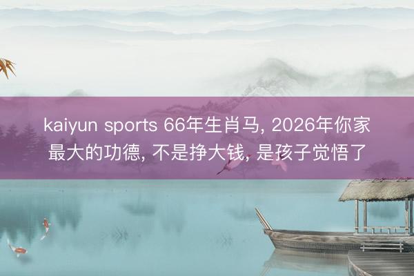 kaiyun sports 66年生肖马， 2026年你家最大的功德， 不是挣大钱， 是孩子觉悟了