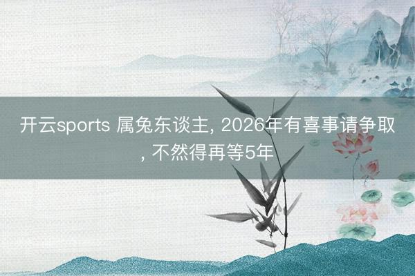 开云sports 属兔东谈主， 2026年有喜事请争取， 不然得再等5年