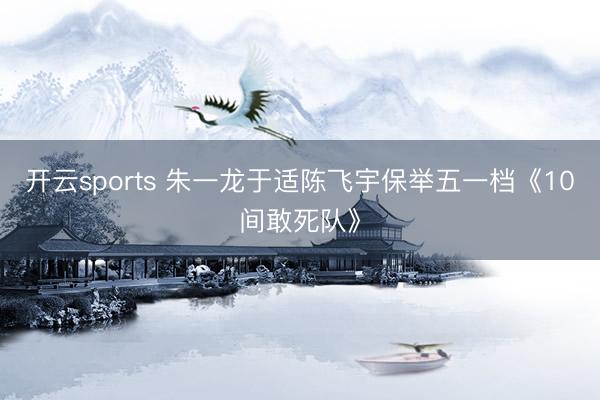 开云sports 朱一龙于适陈飞宇保举五一档《10间敢死队》