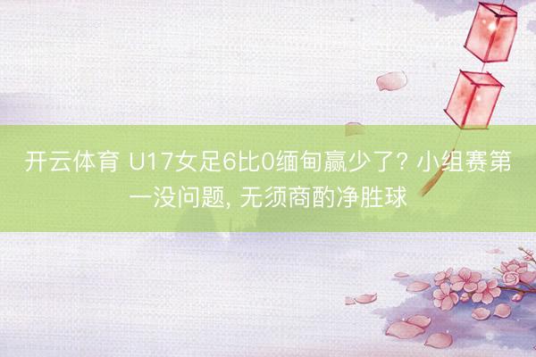 开云体育 U17女足6比0缅甸赢少了? 小组赛第一没问题， 无须商酌净胜球