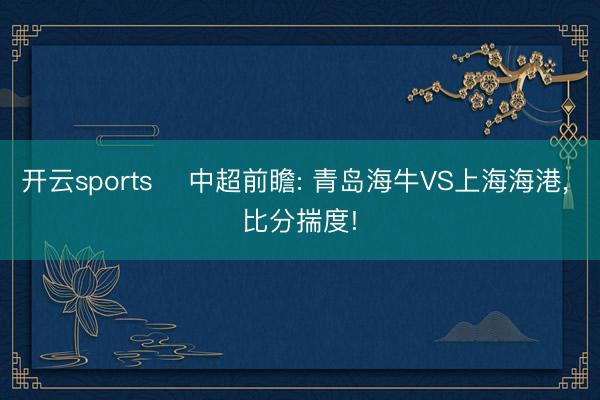 开云sports ⚽中超前瞻: 青岛海牛VS上海海港， 比分揣度!