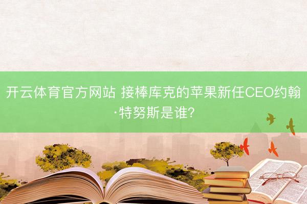 开云体育官方网站 接棒库克的苹果新任CEO约翰·特努斯是谁？