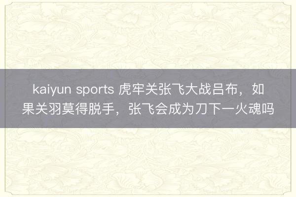 kaiyun sports 虎牢关张飞大战吕布，如果关羽莫得脱手，张飞会成为刀下一火魂吗
