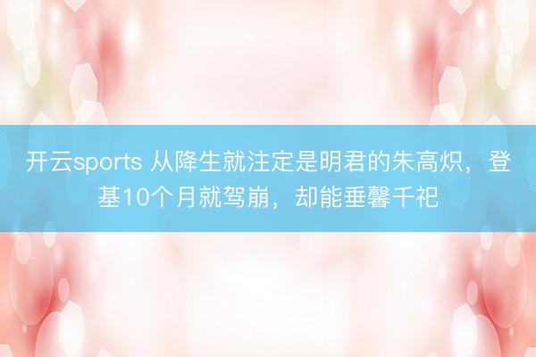 开云sports 从降生就注定是明君的朱高炽，登基10个月就驾崩，却能垂馨千祀