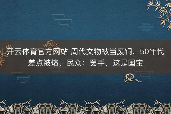 开云体育官方网站 周代文物被当废铜，50年代差点被熔，民众：罢手，这是国宝