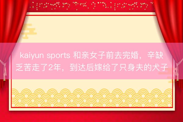kaiyun sports 和亲女子前去完婚，辛缺乏苦走了2年，到达后嫁给了只身夫的犬子