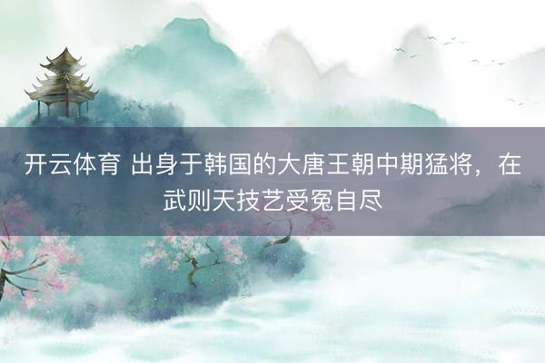 开云体育 出身于韩国的大唐王朝中期猛将，在武则天技艺受冤自尽
