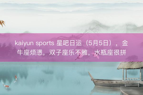 kaiyun sports 星吧日运（5月5日），金牛座烦懑，双子座乐不雅，水瓶座很拼