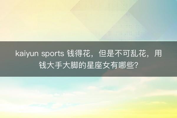 kaiyun sports 钱得花，但是不可乱花，用钱大手大脚的星座女有哪些？