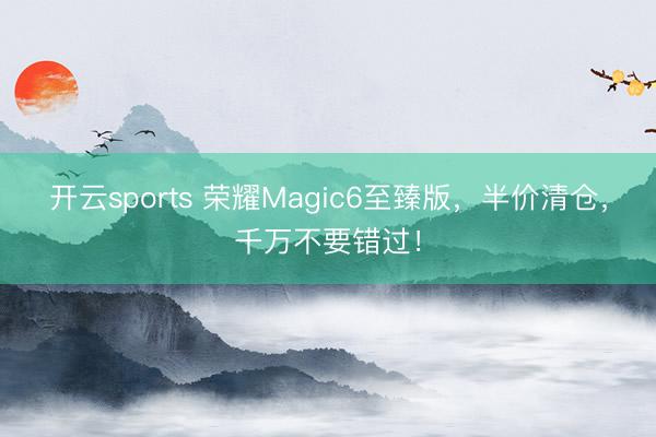 开云sports 荣耀Magic6至臻版，半价清仓，千万不要错过！