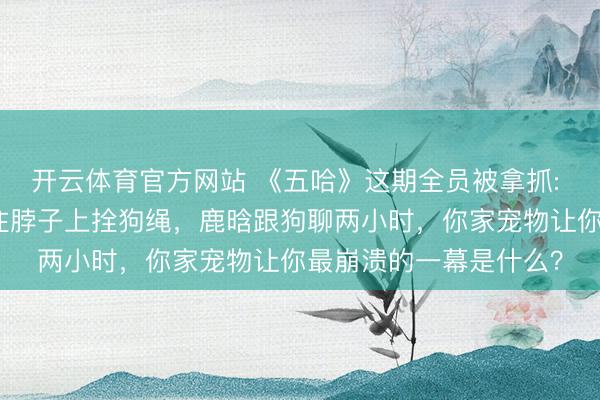 开云体育官方网站 《五哈》这期全员被拿抓: 李小冉被气哭？邓超往脖子上拴狗绳，鹿晗跟狗聊两小时，你家宠物让你最崩溃的一幕是什么？