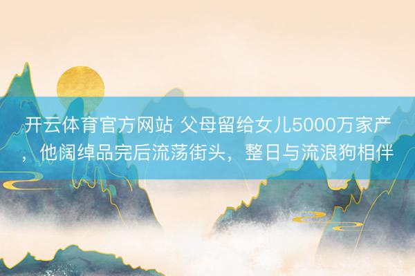 开云体育官方网站 父母留给女儿5000万家产，他阔绰品完后流荡街头，整日与流浪狗相伴