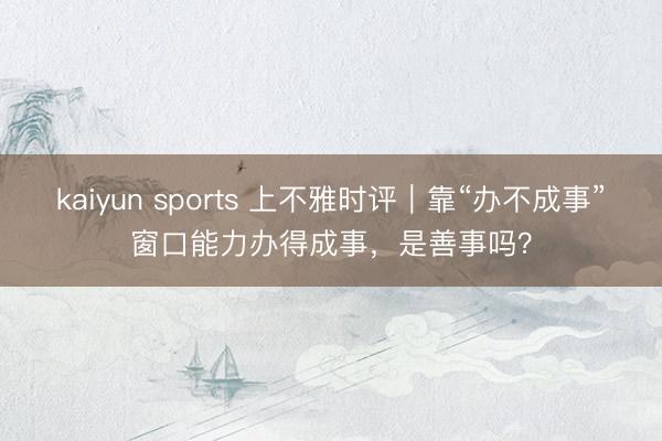 kaiyun sports 上不雅时评｜靠“办不成事”窗口能力办得成事，是善事吗？
