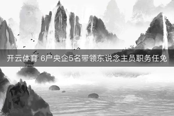 开云体育 6户央企5名带领东说念主员职务任免