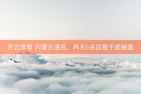 开云体育 内蒙古通报，两天6名区管干部被查