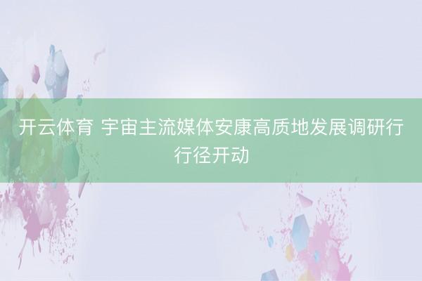 开云体育 宇宙主流媒体安康高质地发展调研行行径开动